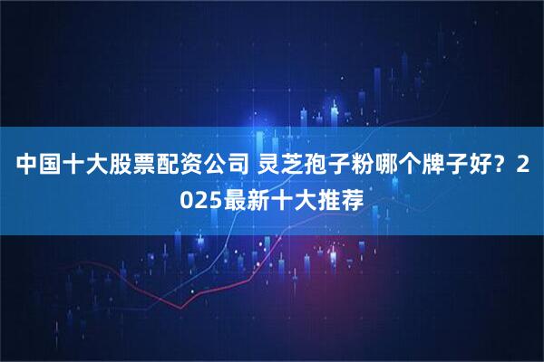 中国十大股票配资公司 灵芝孢子粉哪个牌子好？2025最新十大推荐