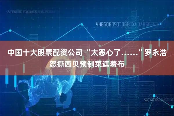 中国十大股票配资公司 “太恶心了……”罗永浩怒撕西贝预制菜遮羞布