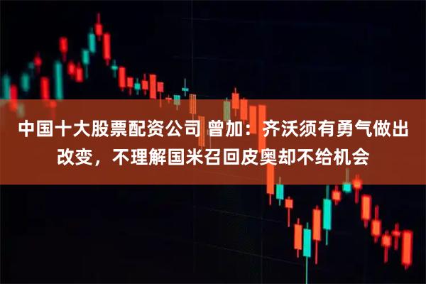 中国十大股票配资公司 曾加：齐沃须有勇气做出改变，不理解国米召回皮奥却不给机会