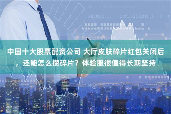 中国十大股票配资公司 大厅皮肤碎片红包关闭后，还能怎么攒碎片？体验服很值得长期坚持