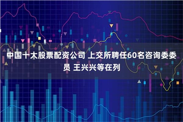 中国十大股票配资公司 上交所聘任60名咨询委委员 王兴兴等在列