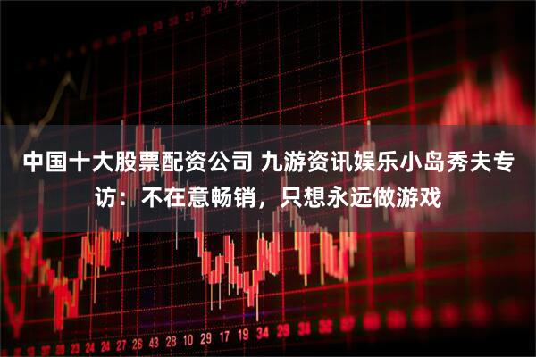 中国十大股票配资公司 九游资讯娱乐小岛秀夫专访：不在意畅销，只想永远做游戏