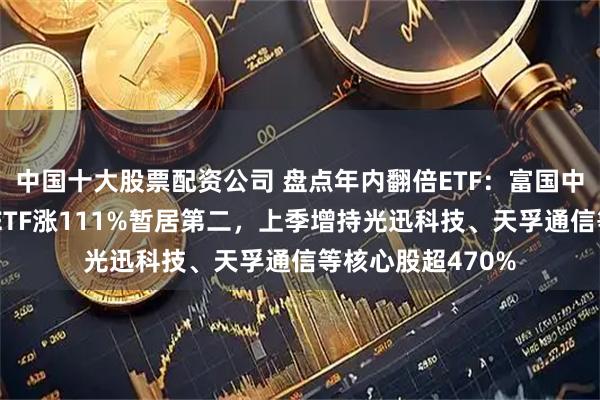 中国十大股票配资公司 盘点年内翻倍ETF：富国中证通信设备主题ETF涨111%暂居第二，上季增持光迅科技、天孚通信等核心股超470%