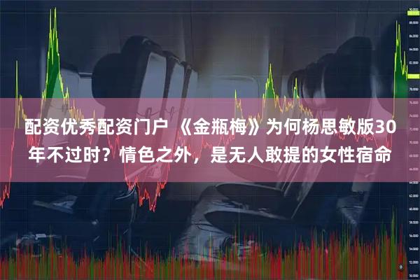 配资优秀配资门户 《金瓶梅》为何杨思敏版30年不过时？情色之外，是无人敢提的女性宿命
