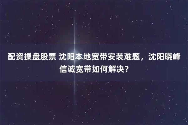 配资操盘股票 沈阳本地宽带安装难题，沈阳晓峰信诚宽带如何解决？