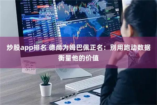 炒股app排名 德尚为姆巴佩正名：别用跑动数据衡量他的价值