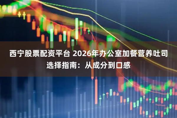 西宁股票配资平台 2026年办公室加餐营养吐司选择指南：从成分到口感