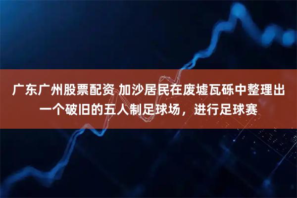 广东广州股票配资 加沙居民在废墟瓦砾中整理出一个破旧的五人制足球场，进行足球赛