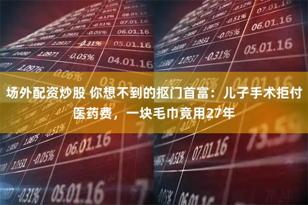 场外配资炒股 你想不到的抠门首富：儿子手术拒付医药费，一块毛巾竟用27年