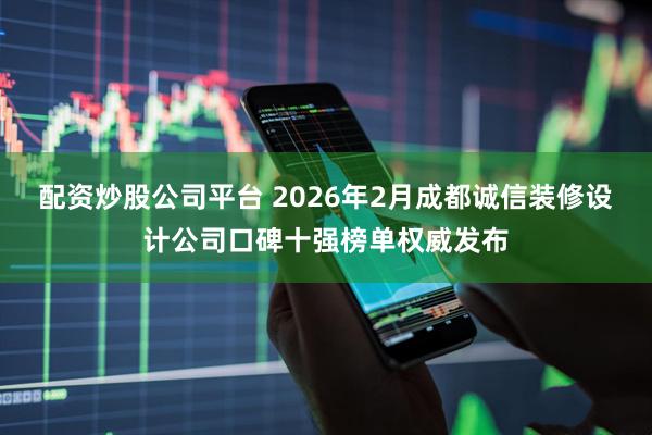 配资炒股公司平台 2026年2月成都诚信装修设计公司口碑十强榜单权威发布