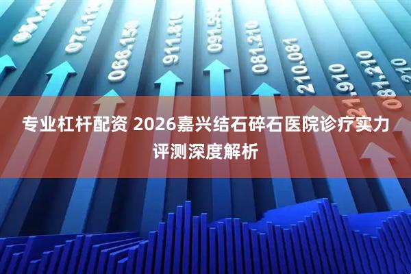 专业杠杆配资 2026嘉兴结石碎石医院诊疗实力评测深度解析