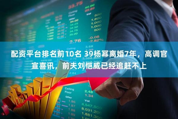配资平台排名前10名 39杨幂离婚7年，高调官宣喜讯，前夫刘恺威已经追赶不上