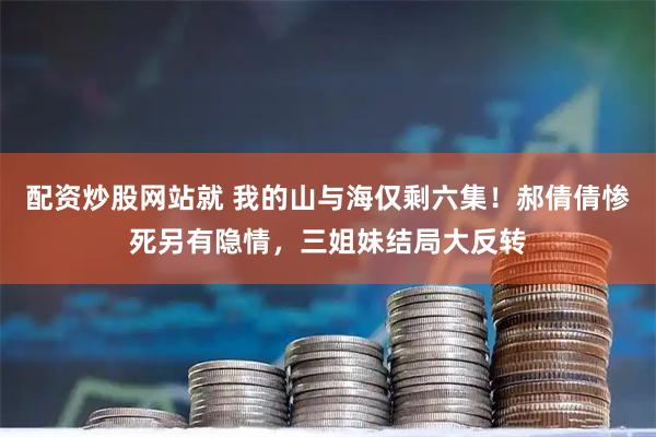 配资炒股网站就 我的山与海仅剩六集!郝倩倩惨死另有隐情,三姐妹结局大反转