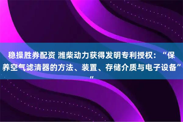 稳操胜券配资 潍柴动力获得发明专利授权:“保养空气滤清器的方法、装置、存储介质与电子设备”
