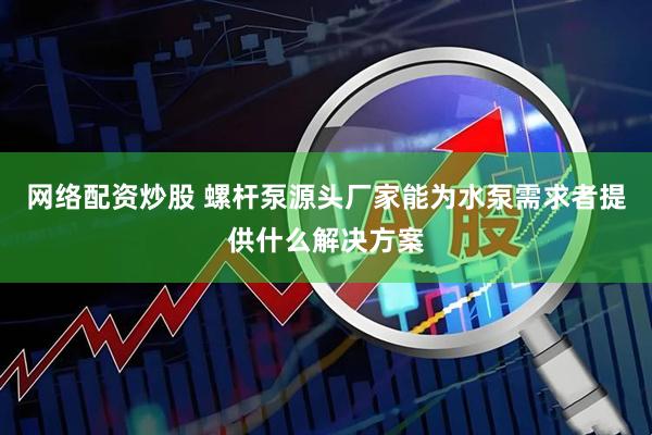 网络配资炒股 螺杆泵源头厂家能为水泵需求者提供什么解决方案