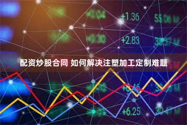 配资炒股合同 如何解决注塑加工定制难题