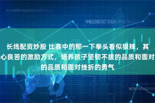 长线配资炒股 比赛中的那一下拳头看似狠辣，其实是教练用心良苦的激励方式，培养孩子坚韧不拔的品质和面对挫折的勇气