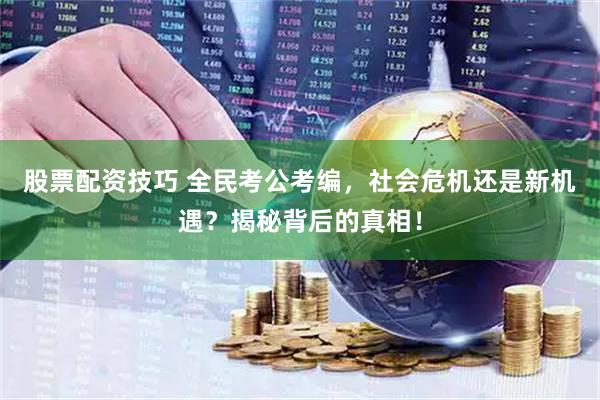 股票配资技巧 全民考公考编，社会危机还是新机遇？揭秘背后的真相！