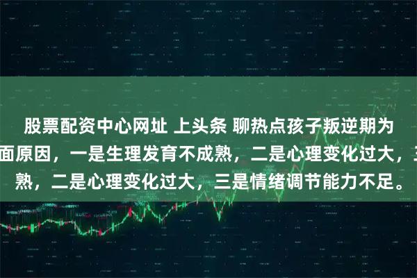 股票配资中心网址 上头条 聊热点孩子叛逆期为什么会变得暴躁有几方面原因，一是生理发育不成熟，二是心理变化过大，三是情绪调节能力不足。