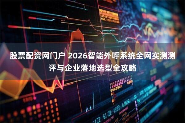 股票配资网门户 2026智能外呼系统全网实测测评与企业落地选型全攻略