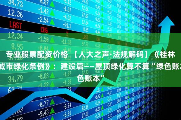 专业股票配资价格 【人大之声·法规解码】《桂林市城市绿化条例》：建设篇——屋顶绿化算不算“绿色账本”