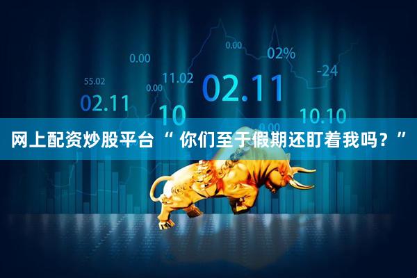 网上配资炒股平台 “ 你们至于假期还盯着我吗？”