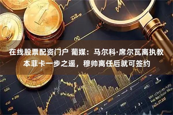 在线股票配资门户 葡媒：马尔科·席尔瓦离执教本菲卡一步之遥，穆帅离任后就可签约