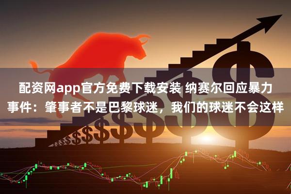 配资网app官方免费下载安装 纳赛尔回应暴力事件：肇事者不是巴黎球迷，我们的球迷不会这样