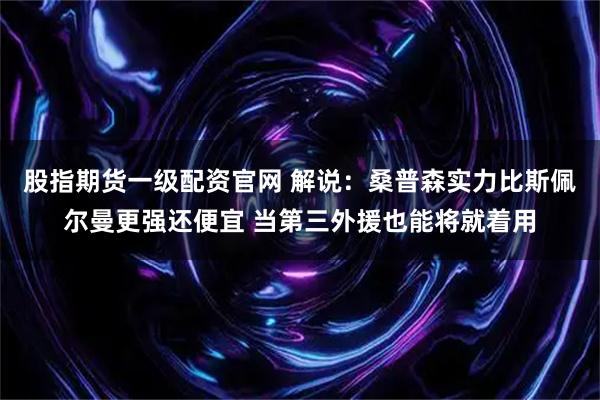 股指期货一级配资官网 解说：桑普森实力比斯佩尔曼更强还便宜 当第三外援也能将就着用