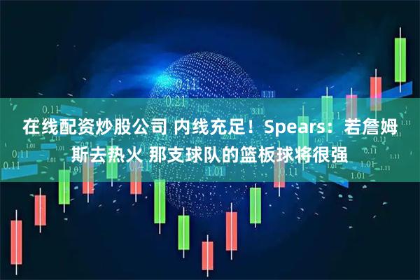 在线配资炒股公司 内线充足！Spears：若詹姆斯去热火 那支球队的篮板球将很强
