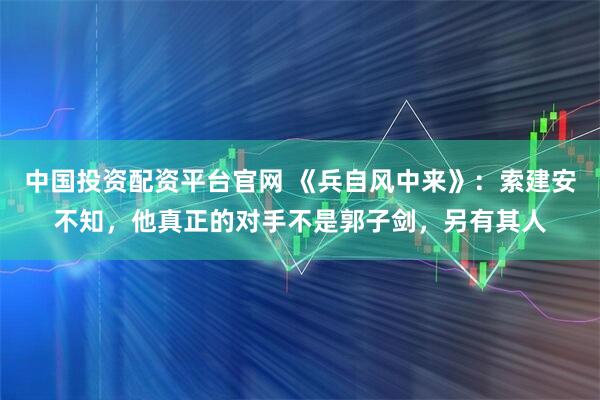 中国投资配资平台官网 《兵自风中来》：索建安不知，他真正的对手不是郭子剑，另有其人
