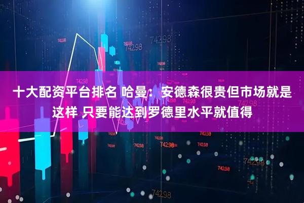 十大配资平台排名 哈曼：安德森很贵但市场就是这样 只要能达到罗德里水平就值得
