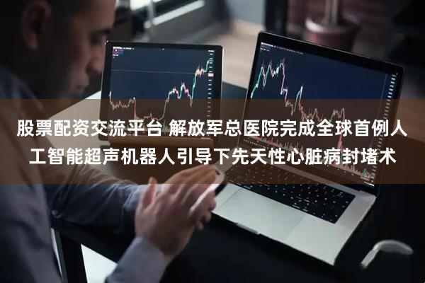股票配资交流平台 解放军总医院完成全球首例人工智能超声机器人引导下先天性心脏病封堵术
